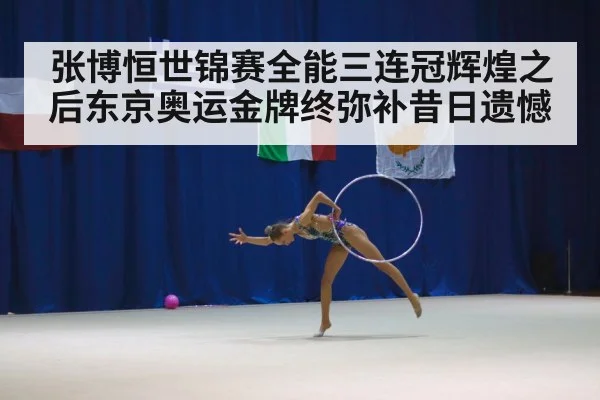 张博恒世锦赛全能三连冠辉煌之后东京奥运金牌终弥补昔日遗憾