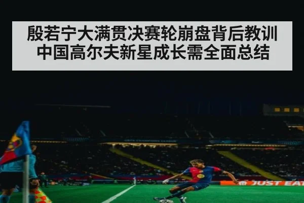 殷若宁大满贯决赛轮崩盘背后教训中国高尔夫新星成长需全面总结