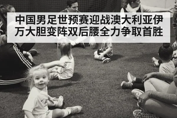 中国男足世预赛迎战澳大利亚伊万大胆变阵双后腰全力争取首胜